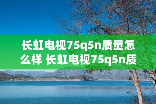 长虹电视75q5n质量怎么样 长虹电视75q5n质量怎么样呀 长虹电视75q5n质量怎么样 长虹电视75q5n质量怎么样呀