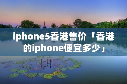 iphone5香港售价「香港的iphone便宜多少」 iphone5香港售价「香港的iphone便宜多少」