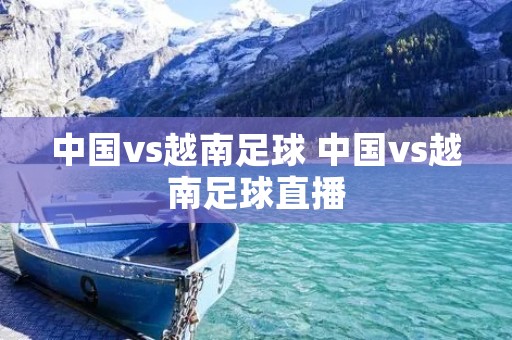 中国vs越南足球 中国vs越南足球直播 中国vs越南足球 中国vs越南足球直播
