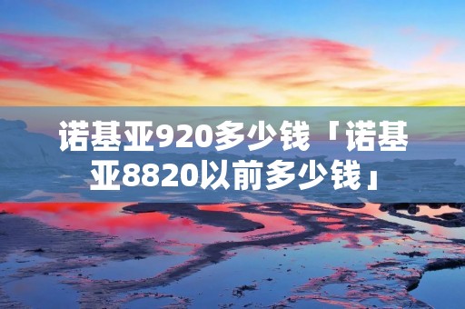 诺基亚920多少钱「诺基亚8820以前多少钱」