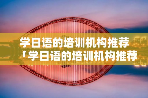学日语的培训机构推荐「学日语的培训机构推荐知乎」