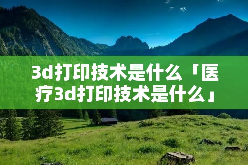 3d打印技术是什么「医疗3d打印技术是什么」