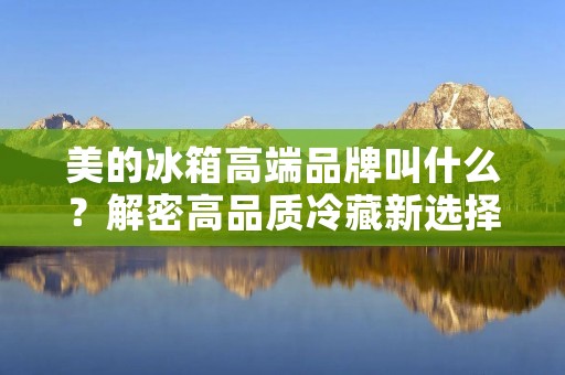 美的冰箱高端品牌叫什么?解密高品质冷藏新选择 美的冰箱高端品牌叫什么?解密高品质冷藏新选择