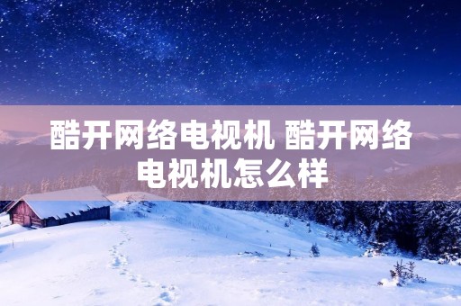 酷开网络电视机 酷开网络电视机怎么样 酷开网络电视机 酷开网络电视机怎么样