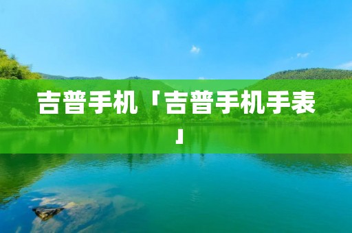 吉普手机「吉普手机手表」 吉普手机「吉普手机手表」