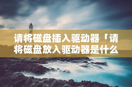 请将磁盘插入驱动器「请将磁盘放入驱动器是什么意思」 请将磁盘插入驱动器「请将磁盘放入驱动器是什么意思」