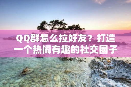 QQ群怎么拉好友？打造一个热闹有趣的社交圈子！