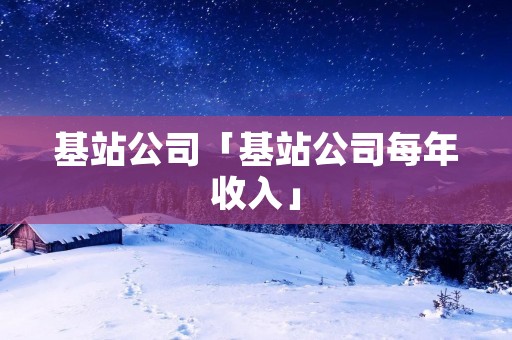 基站公司「基站公司每年收入」 基站公司「基站公司每年收入」
