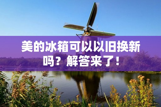 美的冰箱可以以旧换新吗?解答来了! 美的冰箱可以以旧换新吗?解答来了!