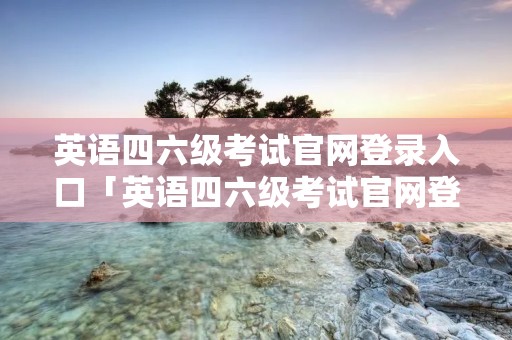英语四六级考试官网登录入口「英语四六级考试官网登录入口2022」