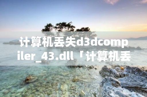 计算机丢失d3dcompiler_43.dll「计算机丢失d3dcompiler_47dll怎么办」 计算机丢失d3dcompiler_43.dll「计算机丢失d3dcompiler_47dll怎么办」