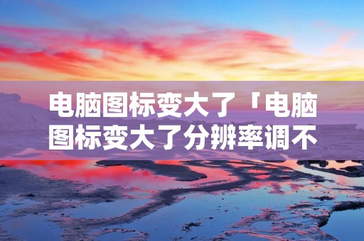 电脑图标变大了「电脑图标变大了分辨率调不了怎么办」
