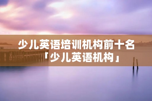 少儿英语培训机构前十名「少儿英语机构」 少儿英语培训机构前十名「少儿英语机构」