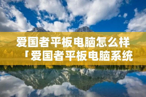 爱国者平板电脑怎么样「爱国者平板电脑系统怎么升级」 爱国者平板电脑怎么样「爱国者平板电脑系统怎么升级」