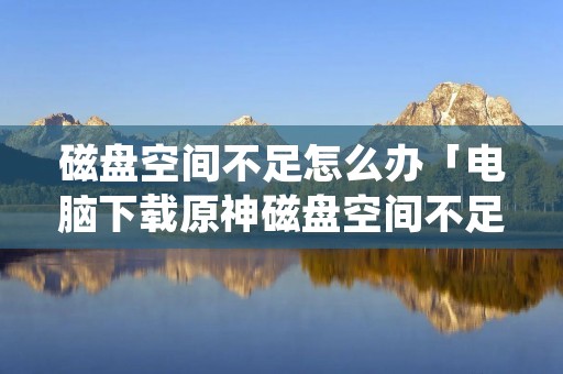 磁盘空间不足怎么办「电脑下载原神磁盘空间不足怎么办」