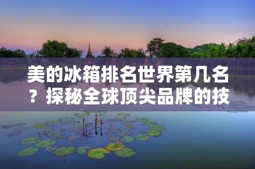 美的冰箱排名世界第几名?探秘全球顶尖品牌的技术与创新 美的冰箱排名世界第几名?探秘全球顶尖品牌的技术与创新