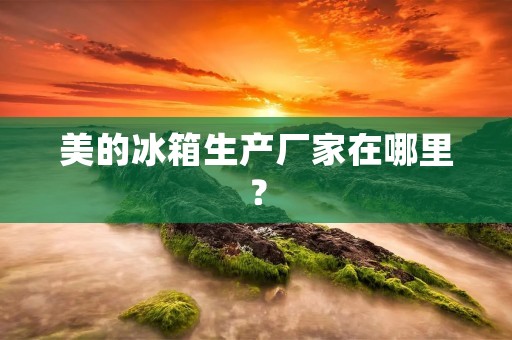 美的冰箱生产厂家在哪里? 美的冰箱生产厂家在哪里?