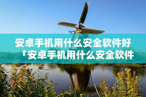 安卓手机用什么安全软件好「安卓手机用什么安全软件好一点」 安卓手机用什么安全软件好「安卓手机用什么安全软件好一点」