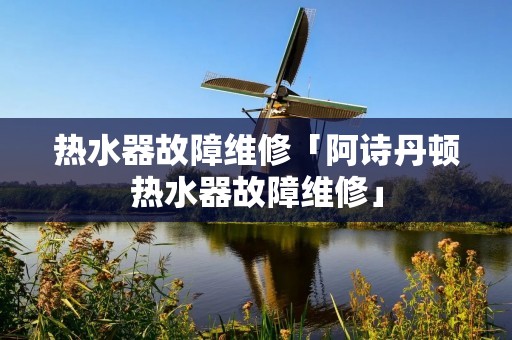 热水器故障维修「阿诗丹顿热水器故障维修」