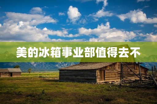 美的冰箱事业部值得去不 美的冰箱事业部值得去不