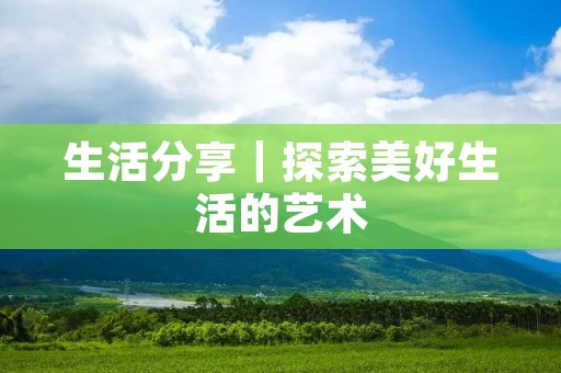 生活分享|探索美好生活的艺术 生活分享|探索美好生活的艺术