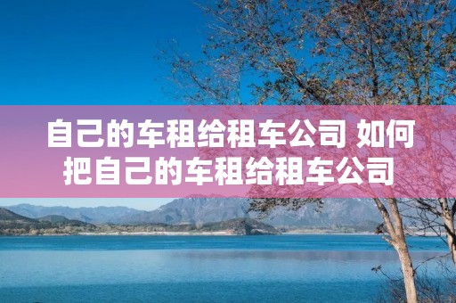 自己的车租给租车公司 如何把自己的车租给租车公司 自己的车租给租车公司 如何把自己的车租给租车公司