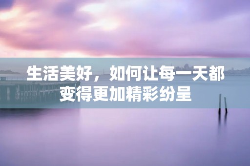 生活美好，如何让每一天都变得更加精彩纷呈