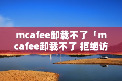 mcafee卸载不了「mcafee卸载不了 拒绝访问」 mcafee卸载不了「mcafee卸载不了 拒绝访问」