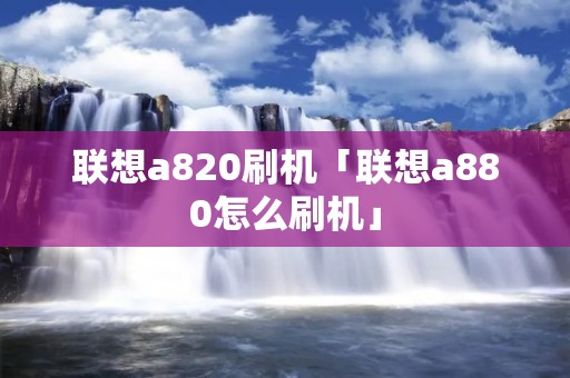 联想a820刷机「联想a880怎么刷机」 联想a820刷机「联想a880怎么刷机」