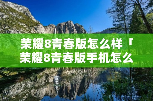 荣耀8青春版怎么样「荣耀8青春版手机怎么样」 荣耀8青春版怎么样「荣耀8青春版手机怎么样」