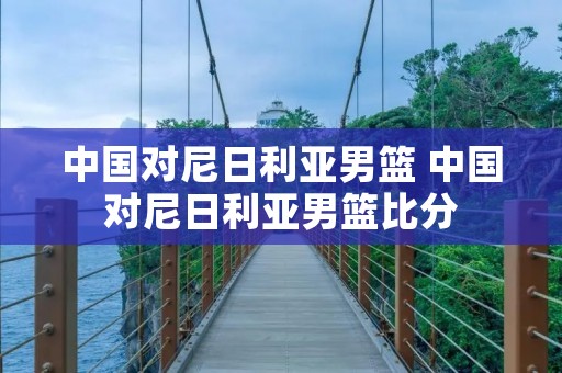 中国对尼日利亚男篮 中国对尼日利亚男篮比分