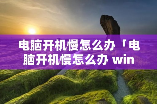 电脑开机慢怎么办「电脑开机慢怎么办 win10」 电脑开机慢怎么办「电脑开机慢怎么办 win10」