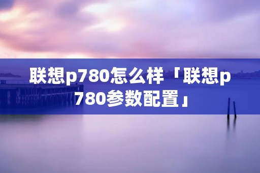 联想p780怎么样「联想p780参数配置」 联想p780怎么样「联想p780参数配置」