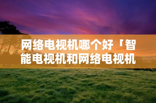 网络电视机哪个好「智能电视机和网络电视机哪个好」 网络电视机哪个好「智能电视机和网络电视机哪个好」