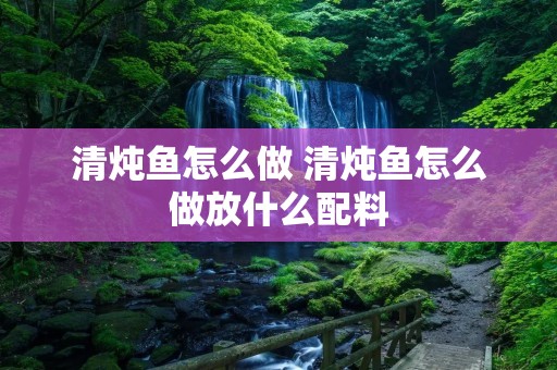清炖鱼怎么做 清炖鱼怎么做放什么配料