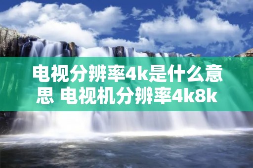 电视分辨率4k是什么意思 电视机分辨率4k8k是什么意思 电视分辨率4k是什么意思 电视机分辨率4k8k是什么意思