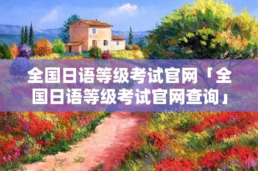 全国日语等级考试官网「全国日语等级考试官网查询」