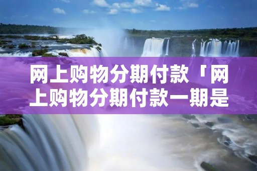 网上购物分期付款「网上购物分期付款一期是多久」 网上购物分期付款「网上购物分期付款一期是多久」