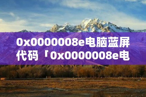 0x0000008e电脑蓝屏代码「0x0000008e电脑蓝屏代码怎么解决」
