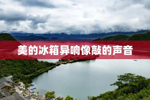 美的冰箱异响像敲的声音：原因与解决方法