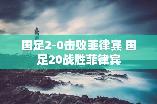 国足2-0击败菲律宾 国足20战胜菲律宾