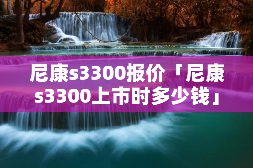 尼康s3300报价「尼康s3300上市时多少钱」