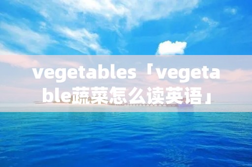 vegetables「vegetable蔬菜怎么读英语」 vegetables「vegetable蔬菜怎么读英语」