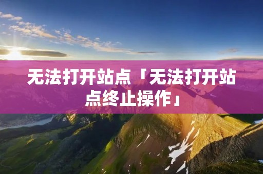 无法打开站点「无法打开站点终止操作」 无法打开站点「无法打开站点终止操作」