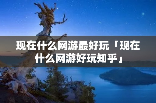 现在什么网游最好玩「现在什么网游好玩知乎」