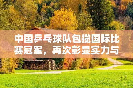 中国乒乓球队包揽国际比赛冠军，再次彰显实力与统治地位！