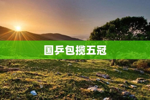 国乒包揽五冠:中国乒乓球队在世界乒乓球锦标赛上的辉煌成就 国乒包揽五冠:中国乒乓球队在世界乒乓球锦标赛上的辉煌成就