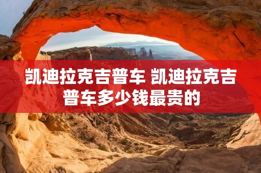 凯迪拉克吉普车 凯迪拉克吉普车多少钱最贵的