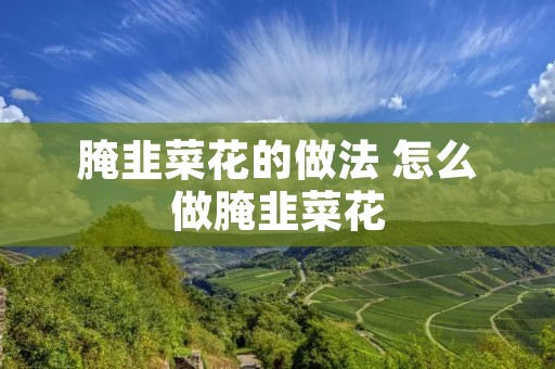 腌韭菜花的做法 怎么做腌韭菜花