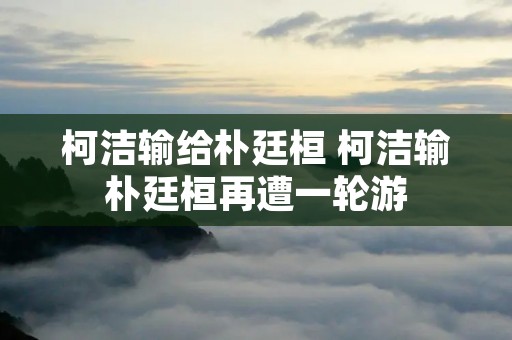 柯洁输给朴廷桓 柯洁输朴廷桓再遭一轮游